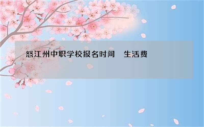 怒江州中职学校报名时间 生活费